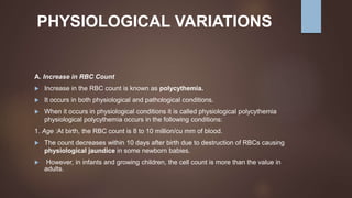 PHYSIOLOGICAL VARIATIONS
A. Increase in RBC Count
 Increase in the RBC count is known as polycythemia.
 It occurs in both physiological and pathological conditions.
 When it occurs in physiological conditions it is called physiological polycythemia
physiological polycythemia occurs in the following conditions:
1. Age :At birth, the RBC count is 8 to 10 million/cu mm of blood.
 The count decreases within 10 days after birth due to destruction of RBCs causing
physiological jaundice in some newborn babies.
 However, in infants and growing children, the cell count is more than the value in
adults.
 