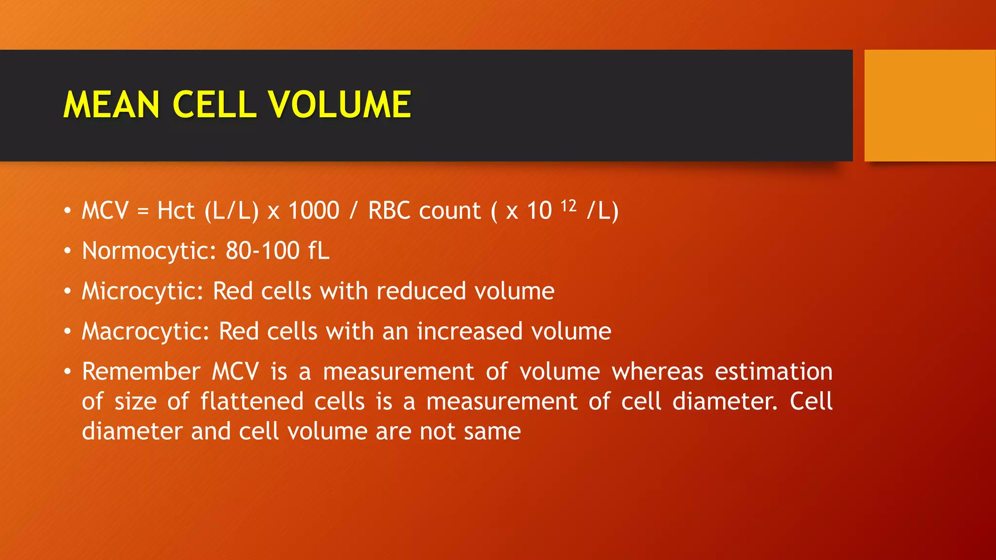 MEAN CELL VOLUME
• MCV = Hct (L/L) x 1000 / RBC count ( x 10 12 /L)
• Normocytic: 80-100 fL
• Microcytic: Red cells with reduced volume
• Macrocytic: Red cells with an increased volume
• Remember MCV is a measurement of volume whereas estimation
of size of flattened cells is a measurement of cell diameter. Cell
diameter and cell volume are not same
 