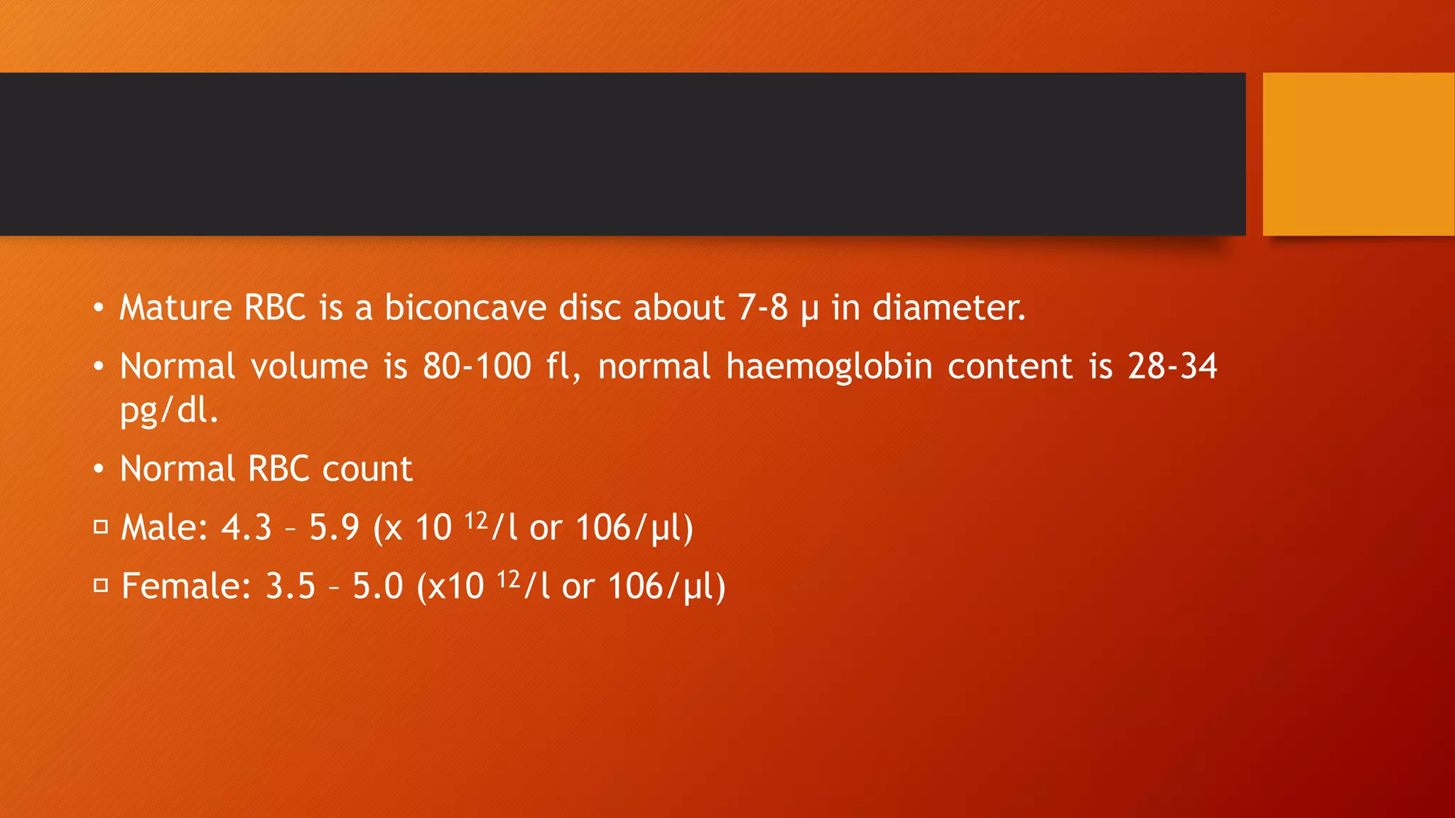 • Mature RBC is a biconcave disc about 7-8 μ in diameter.
• Normal volume is 80-100 fl, normal haemoglobin content is 28-34
pg/dl.
• Normal RBC count
Male: 4.3 – 5.9 (x 10 12/l or 106/μl)
Female: 3.5 – 5.0 (x10 12/l or 106/μl)
 