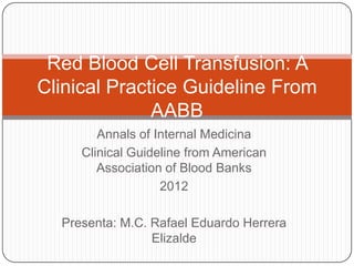 Red Blood Cell Transfusion: A
Clinical Practice Guideline From
AABB
Annals of Internal Medicina
Clinical Guideline from American
Association of Blood Banks
2012
Presenta: M.C. Rafael Eduardo Herrera
Elizalde

 
