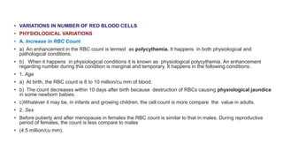• VARIATIONS IN NUMBER OF RED BLOOD CELLS
• PHYSIOLOGICAL VARIATIONS
• A. Increase in RBC Count
• a) An enhancement in the RBC count is termed as polycythemia. It happens in both physiological and
pathological conditions.
• b) When it happens in physiological conditions it is known as physiological polycythemia. An enhancement
regarding number during this condition is marginal and temporary. It happens in the following conditions:
• 1. Age
• a) At birth, the RBC count is 8 to 10 million/cu mm of blood.
• b) The count decreases within 10 days after birth because destruction of RBCs causing physiological jaundice
in some newborn babies.
• c)Whatever it may be, in infants and growing children, the cell count is more compare the value in adults.
• 2. Sex
• Before puberty and after menopause in females the RBC count is similar to that in males. During reproductive
period of females, the count is less compare to males
• (4.5 million/cu mm).
 