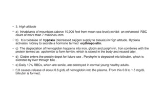 • 3. High altitude
• a) Inhabitants of mountains (above 10,000 feet from mean sea level) exhibit an enhanced RBC
count of more than 7 million/cu mm.
• b) It is because of hypoxia (decreased oxygen supply to tissues) in high altitude. Hypoxia
activates kidney to secrete a hormone termed erythropoietin.
• c) The degradation of hemoglobin happens into iron, globin and porphyrin. Iron combines with the
protein termed as apoferritin to form ferritin, which is stored in the body and reused later.
• d) Globin enters the protein depot for future use . Porphyrin is degraded into bilirubin, which is
excreted by liver through bile .
• e) Daily 10% RBCs, which are senile, are destroyed in normal young healthy adults.
• f) It causes release of about 0.6 g/dL of hemoglobin into the plasma. From this 0.9 to 1.5 mg/dL
bilirubin is formed.
 
