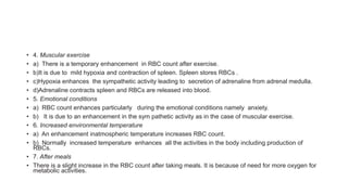 • 4. Muscular exercise
• a) There is a temporary enhancement in RBC count after exercise.
• b)It is due to mild hypoxia and contraction of spleen. Spleen stores RBCs .
• c)Hypoxia enhances the sympathetic activity leading to secretion of adrenaline from adrenal medulla.
• d)Adrenaline contracts spleen and RBCs are released into blood.
• 5. Emotional conditions
• a) RBC count enhances particularly during the emotional conditions namely anxiety.
• b) It is due to an enhancement in the sym pathetic activity as in the case of muscular exercise.
• 6. Increased environmental temperature
• a) An enhancement inatmospheric temperature increases RBC count.
• b) Normally increased temperature enhances all the activities in the body including production of
RBCs.
• 7. After meals
• There is a slight increase in the RBC count after taking meals. It is because of need for more oxygen for
metabolic activities.
 
