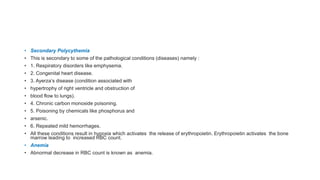 • Secondary Polycythemia
• This is secondary to some of the pathological conditions (diseases) namely :
• 1. Respiratory disorders like emphysema.
• 2. Congenital heart disease.
• 3. Ayerza’s disease (condition associated with
• hypertrophy of right ventricle and obstruction of
• blood flow to lungs).
• 4. Chronic carbon monoxide poisoning.
• 5. Poisoning by chemicals like phosphorus and
• arsenic.
• 6. Repeated mild hemorrhages.
• All these conditions result in hypoxia which activates the release of erythropoietin. Erythropoietin activates the bone
marrow leading to increased RBC count.
• Anemia
• Abnormal decrease in RBC count is known as anemia.
 