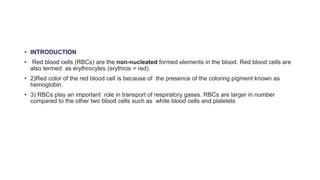 • INTRODUCTION
• Red blood cells (RBCs) are the non-nucleated formed elements in the blood. Red blood cells are
also termed as erythrocytes (erythros = red).
• 2)Red color of the red blood cell is because of the presence of the coloring pigment known as
hemoglobin.
• 3) RBCs play an important role in transport of respiratory gases. RBCs are larger in number
compared to the other two blood cells such as white blood cells and platelets
 