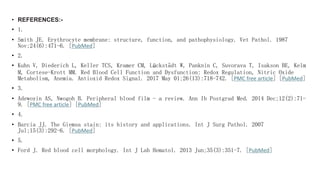 • REFERENCES:-
• 1.
• Smith JE. Erythrocyte membrane: structure, function, and pathophysiology. Vet Pathol. 1987
Nov;24(6):471-6. [PubMed]
• 2.
• Kuhn V, Diederich L, Keller TCS, Kramer CM, Lückstädt W, Panknin C, Suvorava T, Isakson BE, Kelm
M, Cortese-Krott MM. Red Blood Cell Function and Dysfunction: Redox Regulation, Nitric Oxide
Metabolism, Anemia. Antioxid Redox Signal. 2017 May 01;26(13):718-742. [PMC free article] [PubMed]
• 3.
• Adewoyin AS, Nwogoh B. Peripheral blood film - a review. Ann Ib Postgrad Med. 2014 Dec;12(2):71-
9. [PMC free article] [PubMed]
• 4.
• Barcia JJ. The Giemsa stain: its history and applications. Int J Surg Pathol. 2007
Jul;15(3):292-6. [PubMed]
• 5.
• Ford J. Red blood cell morphology. Int J Lab Hematol. 2013 Jun;35(3):351-7. [PubMed]
 