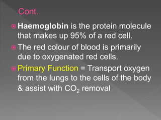  Haemoglobin is the protein molecule
that makes up 95% of a red cell.
 The red colour of blood is primarily
due to oxygenated red cells.
 Primary Function = Transport oxygen
from the lungs to the cells of the body
& assist with CO2 removal
 
