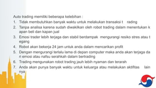 Auto trading memiliki beberapa kelebihan :
1. Tidak membutuhkan banyak waktu untuk melakukan transaksi t rading
2. Tanpa analisa karena sudah diwakilkan oleh robot trading dalam menentukan k
apan beli dan kapan jual
3. Emosi trader lebih terjaga dan stabil berdampak mengurangi resiko stres atau t
egang
4. Robot akan bekerja 24 jam untuk anda dalam mencarikan profit
5. Dengan mengurangi terlalu lama di depan computer maka anda akan terjaga da
ri emosi atau nafsu serahkah dalam bertrading
6. Trading mengunakan robot trading jauh lebih nyaman dan terarah
7. Anda akan punya banyak waktu untuk keluarga atau melakukan aktifitas lain
nya
 