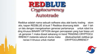 Redblue adalah nama sebuah software atau alat bantu trading otom
atis, kapan REDBLUE di buat ? Redblue dirancang lebih dari 1 tah
un lalu dengen mengeluarkan generasi pertamanya untuk robot tra
ding khusus BINARY OPTION dengan pencapaian yang luar biasa unt
uk generasi 1 maka disaat sekarang ini trend TRADING CRYPTOCU
RRENCY melanda seluruh dunia maka dikeluarkanlah redblue ge
nerasi II khusus untuk market CRYPTOCURRENCY
 