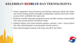 KELEBIHAN REDBLUE DAN TEKNOLOGINYA
 Sistem alogaritma yang dirancang memadukan beberapa teknik dan psikol
ogi market trading searah sehingga menghasilkan sebuah alat bantu tradin
g yang smart, profitable dan easy user.
 Redblue memiliki beberapa alogaritma yang memiliki masing–masing keleb
ihan yang menyesuaikan kebutuhan trader
 Aplikasi redblue auto trade berbasis aplikasi android + web + Cloud Hybrid
dan akan dikembangkan menyesuaikan kondisi saat ini.
 Akan dikembangkan trading multi trade auto BUY dan SELL
 