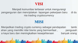 VISI
Menjadi komunitas terbesar untuk mengurangi
penganguran dan menciptakan lapangan pekerjaan baru di du
nia trading cryptocurrency
MISI
Menjadikan trading crypto currency sebagai pendapatan tamb
ahan yang memiliki nilai bisnis yang bermanfaat , pengusah
a kaya baru dan meningkatkan kesejahteraan banyak orang
 