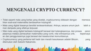 • Tidak seperti mata uang kertas yang dicetak, cryptocurrency didesain dengan memeca
hkan soal-soal matematika berdasarkan kriptografi.
• Mata uang digital biasanya bersifat terdesentralisasi. Artinya, secara umum jauh lebih a
man daripada yang sifatnya terpusat.
• Nilai mata uang digital berbasis kriptografi berasal dari kelangkaannya, dan proses penci
ptaannya melalui pemecahan matematika yang rumit, nilai enkripsinya unik, kepercaya
an dan penggunaannya juga berasal dari keseluruhan komunitasnya.
• Cryptocurrency yang pertama kali hadir dan meraih kesuksesan adalah Bitcoin, yang
ditemukan oleh Satoshi Nakamoto.
MENGENALI CRYPTO CURRENCY?
 