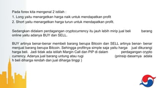 Pada forex kita mengenal 2 istilah :
1. Long yaitu menargetkan harga naik untuk mendapatkan profit
2. Short yaitu menargetkan harga turun untuk mendapatkan profit.
Sedangkan didalam perdagangan cryptocurrency itu jauh lebih mirip jual beli barang
online yaitu adanya BUY dan SELL.
BUY artinya benar-benar membeli barang berupa Bitcoin dan SELL artinya benar- benar
menjual barang berupa Bitcoin. Sehingga profitnya simple saja yaitu harga jual dikurangi
harga beli. Jadi tidak ada istilah Margin Call dan PIP di dalam perdagangan crypto
currency. Adanya jual barang untung atau rugi (prinsip dasarnya adala
h beli diharga rendah dan jual diharga tinggi )
 