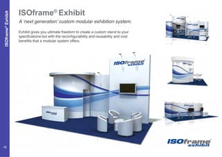 ISOframe®
Exhibit
ISOframe®
Exhibit
A ‘next generation’ custom modular exhibition system.
Exhibit gives you ultimate freedom to create a custom stand to your
specifications but with the reconfigurability and reusability and cost
benefits that a modular system offers.
16
 