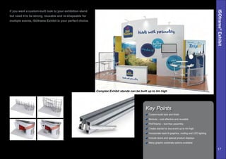 ISOframe®
Exhibit
Key Points
If you want a custom-built look to your exhibition stand
but need it to be strong, reusable and re-shapeable for
multiple events, ISOframe Exhibit is your perfect choice.
Fast, tool-less assembly and a wide range of graphic and
accessory options means ISOframe Exhibit gives you the best
visual impact for your investment.
Maximum impact, contemporary stands up to four metres high
can be created to suit your style with a wide range of graphics
options, including foamboard, textiles and even wood.
All Exhibit stands are bespoke- we can even design one
system to fit multiple stand sizes.
ISOframe Exhibit is designed to be professionally installed,
though can be self-installed with a little training.
Custom-build look and finish
Modular - cost effective and reusable
FASTclamp – tool-free assembly
Create stands for any event up to 4m high
Incorporate back-lit graphics, roofing and LED lighting
Include doors and special product displays
Many graphic substrate options availableThe hidden aluminium is clad with
seamless high impact graphics.
Complex Exhibit stands can be built up to 4m high
The unique, patented ISOframe FASTclamp
makes for fast and easy frame assembly.
17
 
