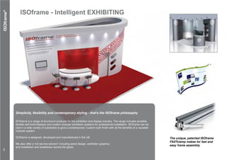 ISOframe - Intelligent EXHIBITING
ISOframe is a range of aluminium products for the exhibition and display industry. The range includes portable,
flexible self-build displays and custom modular exhibition systems for professional installation. ISOframe can be
clad in a wide variety of substrates to give a contemporary ‘custom built’ finish with all the benefits of a reusable
modular system.
ISOframe is designed, developed and manufactured in the UK.
We also offer a ‘full service solution’ including stand design, exhibition graphics
and installation and breakdown across the globe.
Simplicity, flexibility and contemporary styling - that's the ISOframe philosophy
ISOframe®
The unique, patented ISOframe
FASTclamp makes for fast and
easy frame assembly.
2
 