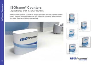 ISOframe®
Counters
A great range of off-the-shelf counters.
Our Counters come in a variety of shapes and sizes and are available off-the-
shelf. They are easily transportable and assemble tool-lessly within minutes
to create a stable exhibition work surface.
Kidney
Large Rectangular
Rectangular
Circular
Oval
ISOframe®
Counters
Counters
22
 