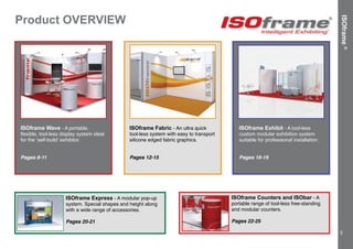 Product OVERVIEW
ISOframe®
TM
ISOframe Wave - A portable,
flexible, tool-less display system ideal
for the ‘self-build’ exhibitor.
Pages 8-11
ISOframe Fabric - An ultra quick
tool-less system with easy to transport
silicone edged fabric graphics.
Pages 12-15
ISOframe Exhibit - A tool-less
custom modular exhibition system
suitable for professional installation.
Pages 16-19
ISOframe Express - A modular pop-up
system. Special shapes and height along
with a wide range of accessories.
Pages 20-21
ISOframe Counters and ISObar - A
portable range of tool-less free-standing
and modular counters.
Pages 22-25
3
 