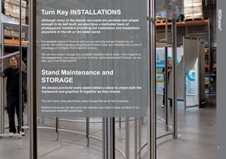 ISOframe®
Turn Key INSTALLATIONS
Although many of the stands we create are portable and simple
enough to be self-built, we also have a dedicated team of
professional installers providing full installation and breakdown
anywhere in the UK or the wider world.
For complete peace of mind we only use our own fully-trained installers for all
events. Our skilled installers bring a level of detail, finish and reliability with a level of
knowledge of ISOframe that is second-to-none.
We can also project manage the complete installation at the show – from logistics to
risk assessments, from laying the floor to hiring media screens and furniture, we can
take care of all of the legwork.
Stand Maintenance and
STORAGE
We always pre-build every stand before a show to check both the
framework and graphics fit together as they should.
This eliminates those last minute costly hiccups that we all find frustrating.
Between shows we can also store and maintain your stand in peak condition in our
temperature-controlled warehouse.
7
 