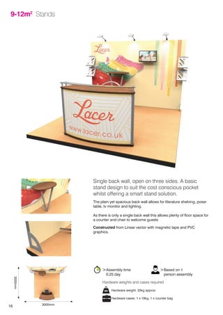 16
9-12m2
Stands
Single back wall, open on three sides. A basic
stand design to suit the cost conscious pocket
whilst offering a smart stand solution.
The plain yet spacious back wall allows for literature shelving, poser
table, tv monitor and lighting.
As there is only a single back wall this allows plenty of floor space for
a counter and chair to welcome guests
Constructed from Linear vector with magnetic tape and PVC
graphics.
Hardware weight: 33kg approx
Hardware cases: 1 x 19kg, 1 x counter bag
Hardware weights and cases required
>Assembly time
	 0.25 day
>Based on 1
	 person assembly
3000mm
3000mm
 