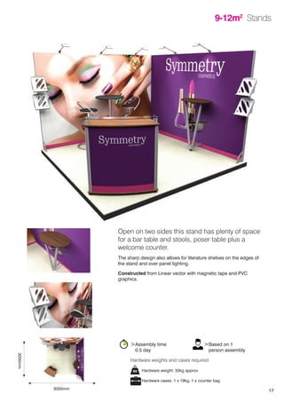 17
9-12m2
Stands
Hardware weight: 33kg approx
Hardware cases: 1 x 19kg, 1 x counter bag
Hardware weights and cases required
>Assembly time
	 0.5 day
>Based on 1
	 person assembly
Open on two sides this stand has plenty of space
for a bar table and stools, poser table plus a
welcome counter.
The sharp design also allows for literature shelves on the edges of
the stand and over panel lighting.
Constructed from Linear vector with magnetic tape and PVC
graphics.
9-12m2
Stands
3000mm
3000mm
 