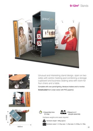 21
9-12m2
Stands
Unusual and interesting stand design, open on two
sides with centre meeting pod combining a storage
cupboard and business seating area with room for
four chairs and a table.
Complete with over panel lighting, literature holders and tv monitor.
Constructed from Linear vector with PVC graphics
>Assembly time
	 0.5 day
>Based on 2
	 people assembly
Hardware weight: 126kg approx
Hardware cases:1 x 0.4kg case, 1 x 2kg case, 2 x 8.6kg, 3 x 19kg
Hardware weights and cases required
4000mm
3000mm
 