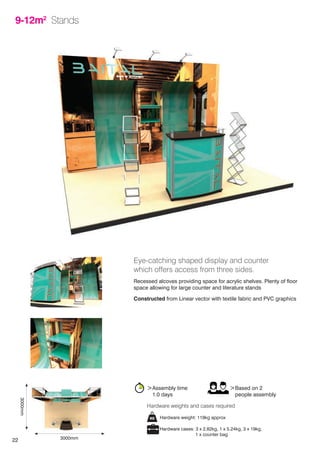 22
9-12m2
Stands
Eye-catching shaped display and counter
which offers access from three sides.
Recessed alcoves providing space for acrylic shelves. Plenty of floor
space allowing for large counter and literature stands
Constructed from Linear vector with textile fabric and PVC graphics
>Assembly time
	 1.0 days
>Based on 2
	 people assembly
Hardware weight: 119kg approx
Hardware cases: 3 x 2.82kg, 1 x 5.24kg, 3 x 19kg,
		 1 x counter bag
Hardware weights and cases required
3000mm
3000mm
 