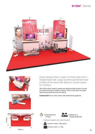 23
9-12m2
Stands
Clever design which is open on three sides with a
straight back wall. Large counters positioned close
to back of the stand with plenty of counter space
for monitors.
Tall Linear vector graphic panels are attached behind each counter
for extra branding or graphics options. Floor is left clear and open
welcoming customers onto the stand.
Constructed from Linear vector with textile fabric graphics
>Assembly time
	 1.0 day
>Based on 2
	 people assembly
Hardware weight: 102kg approx
Hardware cases: 3 x 19kg
Hardware weights and cases required
4000mm
3000mm
 