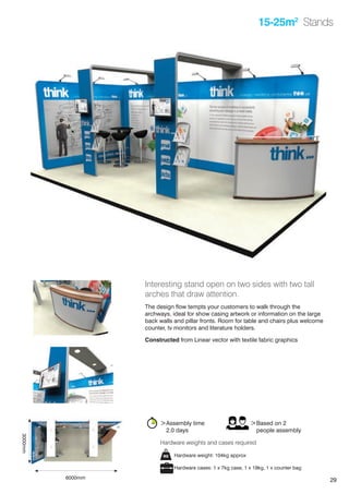 29
15-25m2
Stands
Interesting stand open on two sides with two tall
arches that draw attention.
The design flow tempts your customers to walk through the
archways, ideal for show casing artwork or information on the large
back walls and pillar fronts. Room for table and chairs plus welcome
counter, tv monitors and literature holders.
Constructed from Linear vector with textile fabric graphics
>Assembly time
	 2.0 days
>Based on 2
	 people assembly
Hardware weight: 104kg approx
Hardware cases: 1 x 7kg case, 1 x 19kg, 1 x counter bag
Hardware weights and cases required
6000mm
3000mm
 