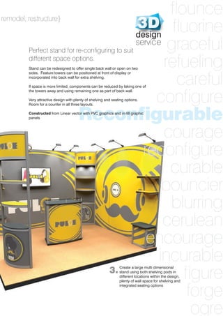 31
flounce
fluorine
graceful
refueling
careful
configure
Reconfigurable
courage
reconfigure
curable
bouncier
blurring
cerulean
encourage
incurable
figure
forge
ogre
remodel; restructure}
Perfect stand for re-configuring to suit
different space options.
Stand can be redesigned to offer single back wall or open on two
sides. Feature towers can be positioned at front of display or
incorporated into back wall for extra shelving.
If space is more limited, components can be reduced by taking one of
the towers away and using remaining one as part of back wall.
Very attractive design with plenty of shelving and seating options.
Room for a counter in all three layouts.
Constructed from Linear vector with PVC graphics and in-fill graphic
panels
3.Create a large multi dimensional
stand using both shelving pods in
different locations within the design,
plenty of wall space for shelving and
integrated seating options
design
service
 