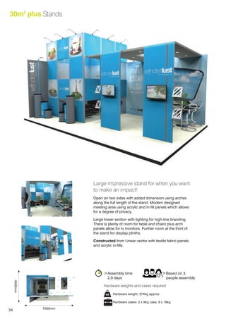 34
30m2
plus Stands
Large impressive stand for when you want
to make an impact!
Open on two sides with added dimension using arches
along the full length of the stand. Modern designed
meeting area using acrylic and in fill panels which allows
for a degree of privacy.
Large tower section with lighting for high-line branding.
There is plenty of room for table and chairs plus arch
panels allow for tv monitors. Further room at the front of
the stand for display plinths.
Constructed from Linear vector with textile fabric panels
and acrylic in-fills.
>Assembly time
	 2.0 days
>Based on 3
	 people assembly
Hardware weight: 374kg approx
Hardware cases: 2 x 9kg case, 9 x 19kg
Hardware weights and cases required
7500mm
4500mm
 