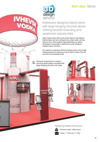 37
30m2
plus Stands
Impressive designed island stand
with large hanging structure above
offering excellent branding and
awareness opportunities.
High impact stand with some smart ways to reconfigure.
Centre tower can be re-shaped into a back wall; use two,
three or four of the graphic legs depending on space.
All designs incorporate a welcome counter, literature
holders and tv monitors.
For maximum exposure all three designs have a Formulate
hanging structure making sure your stand is seen from all
corners of the exhibition hall.
3. Using all components to create a
stunning island design complete with
large hanging structure over head.
>Hardware weight: 136kg approx
> Cases: 1 x 9kg case, 4 x 19kg
Package Type, Weights & Dimensions
design
service
 