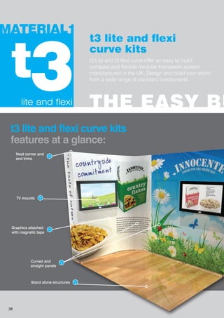 t3 lite and flexi
curve kits
t3 Lite and t3 flexi curve offer an easy to build,
compact and flexible modular framework system
manufactured in the UK. Design and build your stand
from a wide range of standard components.
lite and flexi
3t
THE EASY BU
MATERIAL1
t3 lite and flexi curve kits
features at a glance:
TV mounts
Graphics attached
with magnetic tape
Curved and
straight panels
Stand alone structures
Neat corner and
end trims
38
 