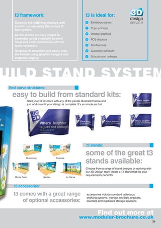 UILD STAND SYSTEM
easy to build from standard kits:
t3 comes with a great range
of optional accessories:
accessories include standard table tops,
shelving systems, monitor and light brackets,
counters and cupboard storage solutions
flexi curve structures:
t3 framework:
Creating eye-catching displays with
smooth curves using the unique t3
flexi system.
All the stands are very simple to
assemble using a straight forward
Twist and Lock mechanism with no
tools necessary.
Graphics fit smoothly and easily onto
the frames using graphic hangers and
magnetic edging.
t3 is ideal for:
Exhibition stands
Pop-up shops
Display graphics
POS displays
Conferences
Customer self build
Schools and colleges
Find out more at
www.modular-brochure.co.uk
design
service
t3 stands:
t3 accessories:
Start your t3 structure with any of the panels illustrated below and
just add on until your design is complete. It’s as simple as that.
Choose from a range of stand designs or working with
our 3D Design team create a T3 stand that fits your
requirements perfectly
some of the great t3
stands available:
Strasbourg
Monte Carlo Le Harve
Toulouse
Nantes
39
 