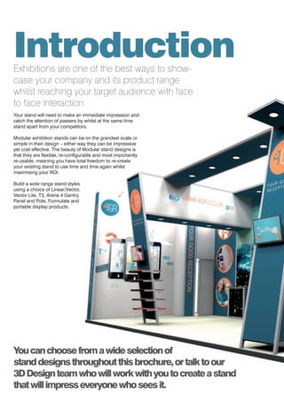 4
IntroductionExhibitions are one of the best ways to show-
case your company and its product range
whilst reaching your target audience with face
to face interaction.
Your stand will need to make an immediate impression and
catch the attention of passers by whilst at the same time
stand apart from your competitors.
Modular exhibition stands can be on the grandest scale or
simple in their design – either way they can be impressive
yet cost effective. The beauty of Modular stand designs is
that they are flexible, re-configurable and most importantly
re-usable, meaning you have total freedom to re-create
your existing stand to use time and time again whilst
maximising your ROI.
Build a wide range stand styles
using a choice of Linear/Vector,
Vector Lite, T3, Arena 4 Gantry,
Panel and Pole, Formulate and
portable display products.
Youcanchoosefromawideselectionof
standdesignsthroughoutthisbrochure,ortalktoour
3DDesignteamwhowillworkwithyoutocreateastand
thatwillimpresseveryonewhoseesit.
 