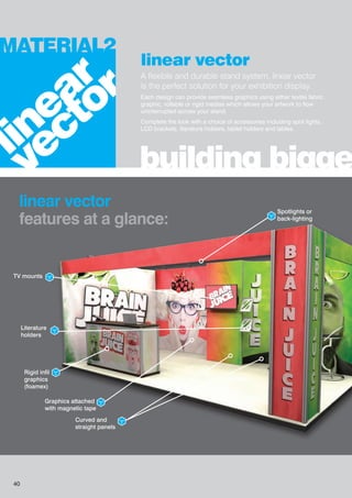 linear vector
A flexible and durable stand system, linear vector
is the perfect solution for your exhibition display.
Each design can provide seamless graphics using either textile fabric
graphic, rollable or rigid medias which allows your artwork to flow
uninterrupted across your stand.
Complete the look with a choice of accessories including spot lights,
LCD brackets, literature holders, tablet holders and tables.
building bigge
MATERIAL2
linear vector
features at a glance:
linear
vector
Spotlights or
back-lighting
TV mounts
Graphics attached
with magnetic tape
Rigid infil
graphics
(foamex)
Curved and
straight panels
Literature
holders
40
 