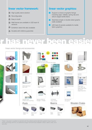 er has never been easier
linear vector framework: linear vector graphics:
High quality stand solution
Reconfigurable
Easy to build
Wall frames are available in LED back lit
versions
Exhibition stand kits also available
Durable with Lifetime guarantee
Support a choice of graphic fixings
including rigid, rollable, spring clip and
silicon edged textile fabric
Seamless single or double sided graphic
walls available
LED back lit panels available for textile
fabric graphics
linear vector fixings and accessories
*Steel / mag tape is supplied as standard with kits, please specify alternative graphic fixing if required
(spring clip fixings will incur an additional charge) Thermoformed available in black, walnut, white, birch
and silver
Steel/Magtape*LoopedRigidInfillSiliconGasket
Powerspot 1000
PS1000 (Vector light fitting)
Powerspot 1060 LED
Floodlight - PS1060S
LCD Brackets
3 types available
Engraved Thermoformed
top Custom Item
Compass graphic fixing
LN502
450mm Steel Dome
Base LN102
Thermoformed Base Oval Base
LN114-S
Slatwall Panel
LN-SL-1000 x 750
Slatwall Leaflet Holder
(A4) AH310
Slatwall Hook AH321
Acrylic Stacks
LN601-LCA
Top Caps
Aluminium literature
holder - LN112
Acrylic literature holder
LN501
PVC wing extrusion
LN608-1000
Fluorescent Acrylic Top Caps
Available in red, green or blue and in three shapes.
iPad holder 360˚
See page 89
75mm 8-way
LN8W
50mm square
8-way
LN616
45mm
LN605
50mm 8-way
LN618
Posts Beams Wooden Crates
50mm oval
beam
LN609
Poser Table
LN319
UV Printed table tops
NEW
NEW
41
 