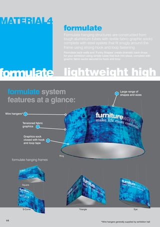 formulate
Formulate hanging structures are constructed from
tough aluminium tubes with textile fabric graphic socks
complete with steel eyelets that fit snugly around the
frame using strong hook and loop fastening.
Formulate back walls and ‘Funky Shapes’ create dramatic back drops
for your exhibition using simple tubes that lock into place, complete with
graphic fabric socks secured by hook and loop
lightweight high i
MATERIAL4
formulate
formulate system
features at a glance:
formulate hanging frames
Wire hangers*
Graphics sock
closed with hook
and loop tape
Large range of
shapes and sizes
Tensioned fabric
graphics
Eye
Ring
Triangle
*Wire hangers generally supplied by exhibition hall
S-Curve
Square
44
 