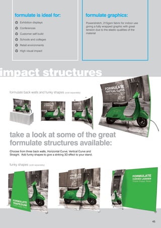 impact structures
formulate is ideal for:
Exhibition displays
Conferences
Customer self build
Schools and colleges
Retail environments
High visual impact
formulate back walls and funky shapes (sold separately)
funky shapes (sold separately)
formulate graphics:
Powerstretch, 215gsm fabric for indoor use
giving a fully wrapped graphic with great
tension due to the elastic qualities of the
material
Choose from three back walls, Horizontal Curve, Vertical Curve and
Straight. Add funky shapes to give a striking 3D effect to your stand.
take a look at some of the great
formulate structures available:
45
 