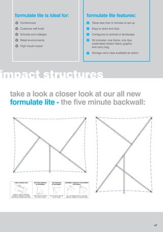 impact structures
formulate lite is ideal for:
Conferences
Customer self build
Schools and colleges
Retail environments
High visual impact
formulate lite features:
Takes less than 5 minutes to set up
Easy to store and ship
Configures to portrait or landscape
Kit includes: one frame, one dye-
sublimated stretch fabric graphic
and carry bag
Storage carry case available as option
BOTTOM GRAPHIC
ATTACHMENT
WRAP GRAPHIC AROUND
BOTTOM OF FRAME
TOP GRAPHIC
ATTACHMENT
WRAP GRAPHIC AROUND
TOP OF FRAME
GROMMET GRAPHIC ATTACHMENT
(OPTIONAL)
PULL THE FABRIC GRAPHIC TIGHT AND
CONNECT GROMMET TO THUMB SCREW
TUBE CONNECTION
CONNECT TUBE BY MATCHING
NUMBER TO NUMBER, PRESSING
PUSH PIN BUTTON AND SLIDE OVER
3
3
3
3
take a look a closer look at our all new
formulate lite - the five minute backwall:
47
 