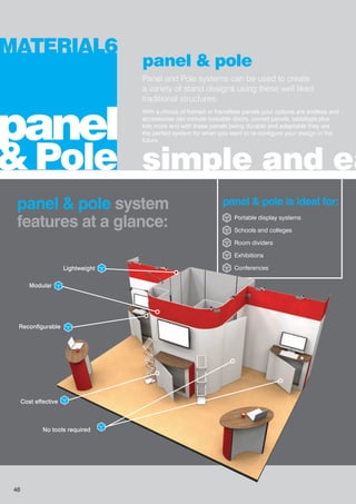 panel & pole
Panel and Pole systems can be used to create
a variety of stand designs using these well liked
traditional structures.
With a choice of framed or frameless panels your options are endless and
accessories can include lockable doors, curved panels, tabletops plus
lots more and with these panels being durable and adaptable they are
the perfect system for when you want to re-configure your design in the
future.
simple and ea
MATERIAL6
panel
& Pole
panel & pole system
features at a glance:
panel & pole is ideal for:
Portable display systems
Schools and colleges
Room dividers
Exhibitions
Conferences
Modular
Lightweight
Cost effective
No tools required
Reconfigurable
48
 