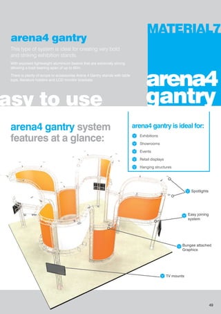 arena4 gantry
This type of system is ideal for creating very bold
and striking exhibition stands.
With exposed lightweight aluminium beams that are extremely strong
allowing a load bearing span of up to 60m.
There is plenty of scope to accessorise Arena 4 Gantry stands with table
tops, literature holders and LCD monitor brackets.
asy to use
MATERIAL7
arena4
gantry
arena4 gantry system
features at a glance:
arena4 gantry is ideal for:
Exhibitions
Showrooms
Events
Retail displays
Hanging structures
TV mounts
Bungee attached
Graphics
Easy joining
system
Spotlights
49
 