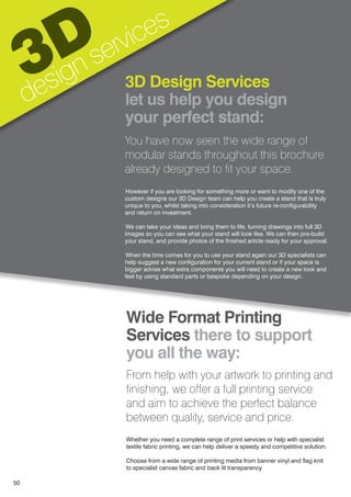 Wide Format Printing
Services there to support
you all the way:
From help with your artwork to printing and
finishing, we offer a full printing service
and aim to achieve the perfect balance
between quality, service and price.
Whether you need a complete range of print services or help with specialist
textile fabric printing, we can help deliver a speedy and competitive solution.
Choose from a wide range of printing media from banner vinyl and flag knit
to specialist canvas fabric and back lit transparency
3D
design services
3D Design Services
let us help you design
your perfect stand:
You have now seen the wide range of
modular stands throughout this brochure
already designed to fit your space.
However if you are looking for something more or want to modify one of the
custom designs our 3D Design team can help you create a stand that is truly
unique to you, whilst taking into consideration it’s future re-configurability
and return on investment.
We can take your ideas and bring them to life, turning drawings into full 3D
images so you can see what your stand will look like. We can then pre-build
your stand, and provide photos of the finished article ready for your approval.
When the time comes for you to use your stand again our 3D specialists can
help suggest a new configuration for your current stand or if your space is
bigger advise what extra components you will need to create a new look and
feel by using standard parts or bespoke depending on your design.
50
 