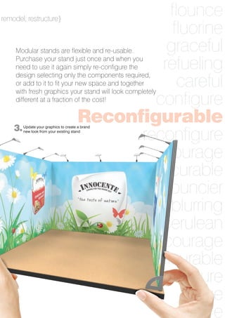 7
flounce
fluorine
graceful
refueling
careful
configure
Reconfigurable
reconfigure
courage
curable
bouncier
blurring
cerulean
encourage
incurable
figure
forge
ogre
3.
remodel; restructure}
Modular stands are flexible and re-usable.
Purchase your stand just once and when you
need to use it again simply re-configure the
design selecting only the components required,
or add to it to fit your new space and together
with fresh graphics your stand will look completely
different at a fraction of the cost!
Update your graphics to create a brand
new look from your existing stand
 