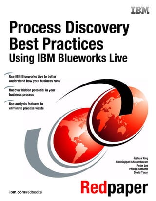 ibm.com/redbooks Redpaper
Front cover
Process Discovery
Best Practices
Using IBM Blueworks Live
Joshua King
Nachiappan Chidambaram
Peter Lee
Philipp Schume
David Teran
Use IBM Blueworks Live to better
understand how your business runs
Uncover hidden potential in your
business process
Use analysis features to
eliminate process waste
 
