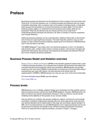 © Copyright IBM Corp. 2014. All rights reserved. ix
Preface
Business processes and decisions are the backbone of every company, from the small to the
Fortune 50; it is how the business runs. It is these processes and decisions that can create
competitive advantage, help a company react more quickly to changing trends, or drag them
down because the processes do not serve the business and allow agility. The first step in
building business agility is to understand how the business works today; What are my
processes? What are the decisions we are making and how do we make them?
Understanding these processes and decisions can allow a company to improve, streamline,
and increase efficiency.
Capturing business processes can be a daunting task. Adding to that burden is learning the
tool of choice for capturing those processes. This book helps the audience ramp up more
quickly to a fully functional process analyst by explaining all of the features of IBM Blueworks
Live™ and how best to use them.
This IBM® Redpaper™ was written with a non-technical audience in mind. It is intended to
help business users, subject matter experts, business analysts, and business managers get
started with discovering, documenting, and analyzing the processes and decisions that are
key to their company’s business operations.
Business Process Model and Notation overview
Business Process Model and Notation (BPMN) is the standard graphical notation that is used
in defining business processes. It is a standard set of shapes and interactions that define how
a process should be documented for clarity and consistency. IBM Blueworks Live partially
conforms to the most recent BPMN 2.0 specification to provide the most functionality without
overwhelming new users with options. As users become more familiar with the
implementation of BPMN in IBM Blueworks Live, they can use more of the tool’s functionality.
For more information about BPMN, see this website:
http://www.BPMN.org
Process levels
IBM Blueworks Live is a flexible, graphical design and visualization tool that enables users to
capture business process outlines and create BPMN diagrams. However, IBM Blueworks Live
does not enforce any process classification framework. How you intend to use the tool for
modeling mainly depends on the purpose of your process models.
How you define your activities, the process models you capture, and how you communicate
must follow a standard. Organizations typically take one of two approaches: they have their
own defined standard that is implemented or they align with and adopt a global standard. At
IBM, one of our best practices is to use IBM Blueworks Live to capture processes and we use
the American Productivity and Quality Center (APQC) Process Classification Framework
(PCF) as to what and how to capture processes, as shown in Figure 1 on page x.
 