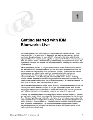 © Copyright IBM Corp. 2014. All rights reserved. 1
Chapter 1. Getting started with IBM
Blueworks Live
IBM Blueworks Live is a collaborative platform for process and decision discovery in the
cloud. It provides a rich set of tools for discovering and documenting important process
knowledge. Exceptionally easy to use and highly collaborative, it enables subject matter
experts and business analysts to work together to capture and refine their process discovery
maps and process models. Teams can easily use knowledge and expertise from across the
organization to analyze and improve their business processes after they are captured in IBM
Blueworks Live.
IBM Blueworks Live provides an easy-to-use environment for the rapid discovery, definition,
and documentation of business processes and their associated decisions and policies. Its
graphical design and visualization tools are designed to make it easy for business owners,
business users, and subject matter experts to engage directly in the analysis and
improvement of their business processes. Business processes can be outlined or
brainstormed with the ease of creating a bulleted list and Business Process Modeling
Notation (BPMN) diagrams are automatically generated from these lists. Processes can be
viewed on a shared whiteboard. Also, two or more users can work on the same process at the
same time; all changes are shown instantly to all users.
IBM Blueworks Live provides the single, shared repository where all stakeholders can find the
single version of truth about any process. In this way, IBM Blueworks Live helps facilitate
successful process improvement projects by enabling all users on the process improvement
team to become aligned on process goals, problems, and areas for improvement.
When the IBM Business Processing manager (IBM BPM) team is ready to inventory, discover,
and analyze the details of their processes, IBM Blueworks Live can be used as the System of
Record for storing and sharing the detailed information for all of the business processes. As
processes and improvement opportunities change over time, the details can be documented
in IBM Blueworks Live so that there is a single source from where all users can access the
latest information. IBM Blueworks Live directly integrates with IBM Business Process
Manager so that business processes that are documented in IBM Blueworks Live can be
implemented, run, and optimized.
1
 