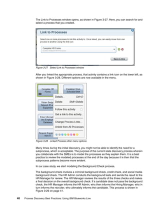 40 Process Discovery Best Practices: Using IBM Blueworks Live
The Link to Processes window opens, as shown in Figure 3-27. Here, you can search for and
select a process that you created.
Figure 3-27 Select Link to Processes window
After you linked the appropriate process, that activity contains a link icon on the lower left, as
shown in Figure 3-28. Different options are now available in the menu.
Figure 3-28 Linked Process other menu options
Many times during the initial discovery, you might not be able to identify the need for a
subprocess, which is acceptable. The purpose of the current state discovery process wherein
you collaborate with the SMEs is to model the processes as they explain them. It is a best
practice to review the modeled processes at the end of the day because it is then that the
subprocess patterns become more evident.
In our case study, we start modeling the Background Check process.
The background check involves a criminal background check, credit check, and social media
background check. The HR Admin conducts the background tests and sends the result to the
HR Manager for review. The HR Manager reviews the results of the three checks and makes
a final decision on the overall background check. If a candidate does not pass the background
check, the HR Manager informs the HR Admin, who then informs the Hiring Manager, who in
turn informs the recruiter, who ultimately informs the candidate. This process is shown in
Figure 3-29 on page 41.
 