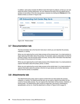 44 Process Discovery Best Practices: Using IBM Blueworks Live
In addition, each policy includes the Where Used information by default, so that you can see
where the policy is being referenced. You can reference the policy from the details pop-up
window on any entity or from the root process or decision by clicking the Policies tab in the
Details window, as shown in Figure 3-32.
Figure 3-32 Policies window
3.7 Documentation tab
The Documentation tab is the free-form text area in which you can describe the process,
milestone, or activity.
When you are capturing the current state process at the process level, it is a best practice to
begin capturing information about the process. For example, capture a description of what the
process is about, how the process starts and ends, and any other information that describes
the context of the process and its scope.
When you are capturing the current state process at the milestone level, it is a best practice to
capture information about the phase, period, or status.
When you are capturing the current state process at the activity level, it is a best practice to
capture information about the activity in the form of user stories and a further description
about how the activity is completed.
3.8 Attachments tab
The Attachments tab is best used to capture content that can help explain the process,
milestone, or activity. The Attachments tab also can be used to capture information for the
current or future state process. You can capture this information at the process, milestone, or
activity levels. The attachments often consist of image files, documents, presentations,
spreadsheets, and so on. A text file attachment is shown in Figure 3-33 on page 45.
 