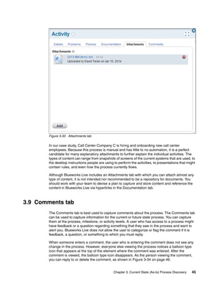 Chapter 3. Current State (As-Is) Process Discovery 45
Figure 3-33 Attachments tab
In our case study, Call Center Company C is hiring and onboarding new call center
employees. Because this process is manual and has little to no automation, it is a perfect
candidate for many explanatory attachments to further explain the individual activities. The
types of content can range from snapshots of screens of the current systems that are used, to
the desktop instructions people are using to perform the activities, to presentations that might
contain rules, and even how the process currently flows.
Although Blueworks Live includes an Attachments tab with which you can attach almost any
type of content, it is not intended nor recommended to be a repository for documents. You
should work with your team to devise a plan to capture and store content and reference the
content in Blueworks Live via hyperlinks in the Documentation tab.
3.9 Comments tab
The Comments tab is best used to capture comments about the process. The Comments tab
can be used to capture information for the current or future state process. You can capture
them at the process, milestone, or activity levels. A user who has access to a process might
have feedback or a question regarding something that they saw in the process and want to
alert you. Blueworks Live does not allow the user to categorize or flag the comment if it is
feedback, a question, or something to which you must reply.
When someone enters a comment, the user who is entering the comment does not see any
change in the process. However, everyone else viewing the process notices a balloon type
icon that appears at the top of the element where the comment was entered. After the
comment is viewed, the balloon type icon disappears. As the person viewing the comment,
you can reply to or delete the comment, as shown in Figure 3-34 on page 46.
 